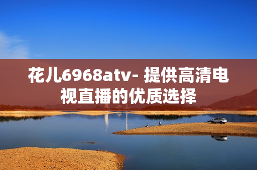 花儿6968atv- 提供高清电视直播的优质选择