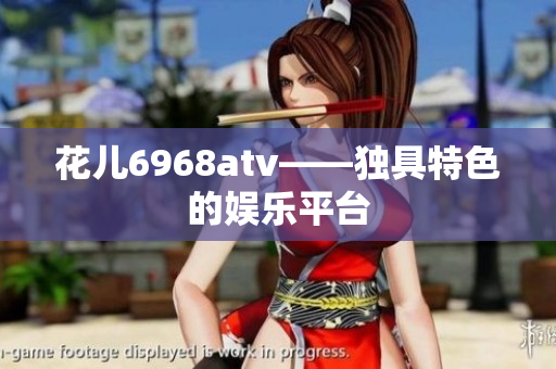 花儿6968atv——独具特色的娱乐平台