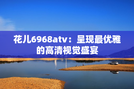 花儿6968atv：呈现最优雅的高清视觉盛宴