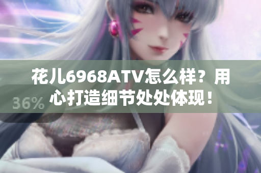 花儿6968ATV怎么样？用心打造细节处处体现！