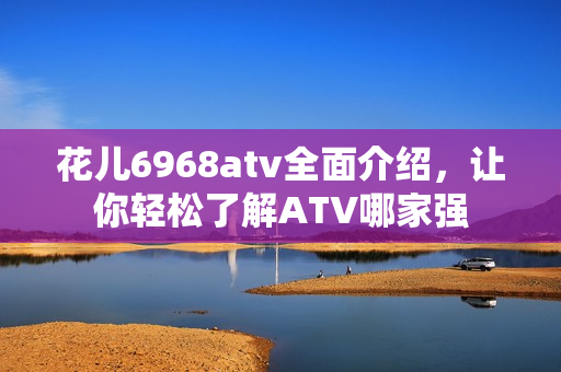 花儿6968atv全面介绍，让你轻松了解ATV哪家强