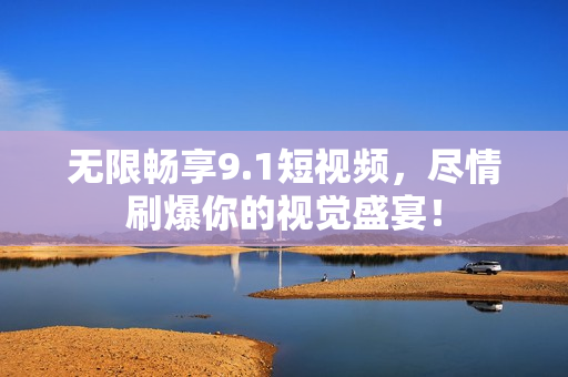 无限畅享9.1短视频，尽情刷爆你的视觉盛宴！