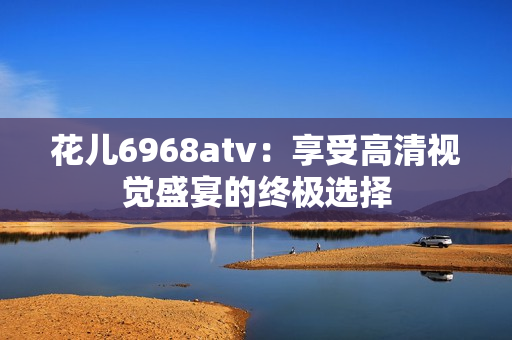 花儿6968atv：享受高清视觉盛宴的终极选择