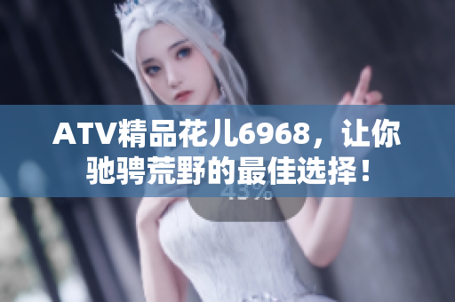 ATV精品花儿6968，让你驰骋荒野的最佳选择！