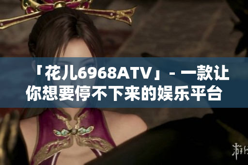 「花儿6968ATV」- 一款让你想要停不下来的娱乐平台