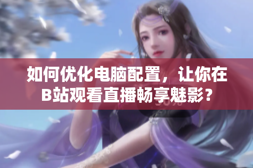 如何优化电脑配置，让你在B站观看直播畅享魅影？