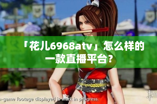 「花儿6968atv」怎么样的一款直播平台？