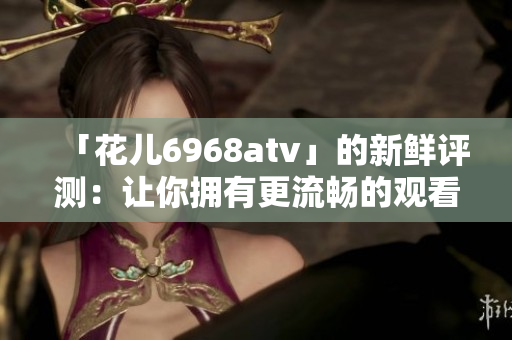 「花儿6968atv」的新鲜评测：让你拥有更流畅的观看体验！
