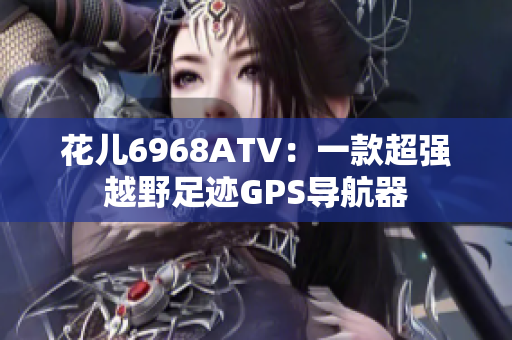 花儿6968ATV：一款超强越野足迹GPS导航器