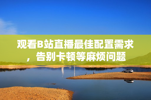 观看B站直播最佳配置需求，告别卡顿等麻烦问题