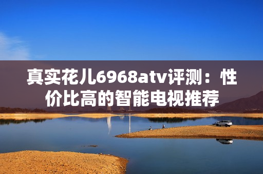 真实花儿6968atv评测：性价比高的智能电视推荐