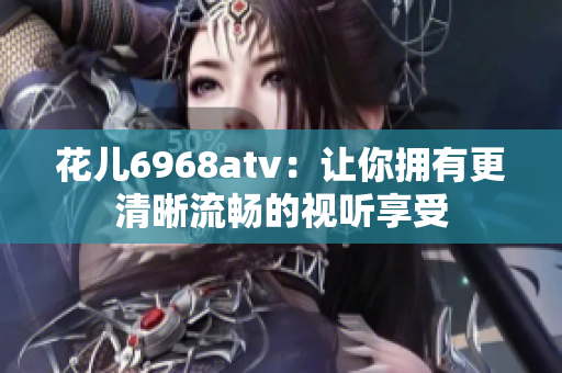 花儿6968atv：让你拥有更清晰流畅的视听享受