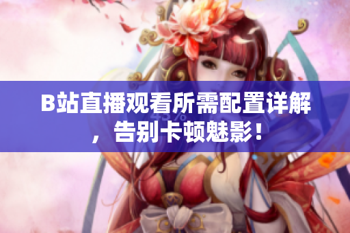 B站直播观看所需配置详解，告别卡顿魅影！