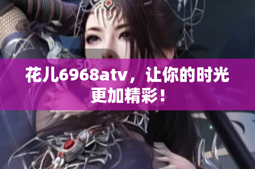 花儿6968atv，让你的时光更加精彩！