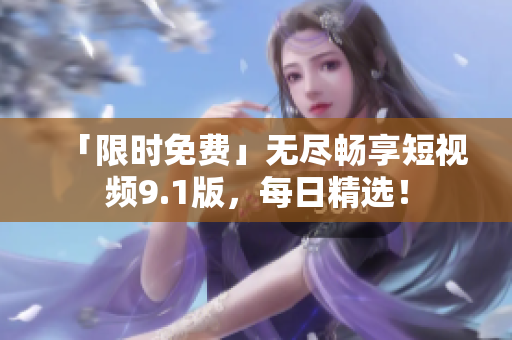 「限时免费」无尽畅享短视频9.1版，每日精选！