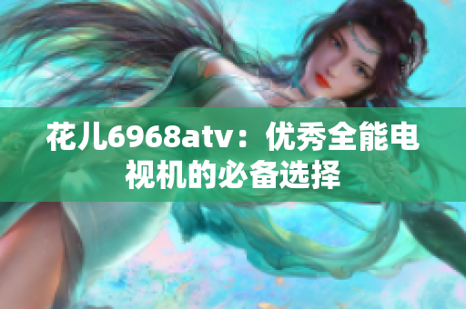 花儿6968atv：优秀全能电视机的必备选择