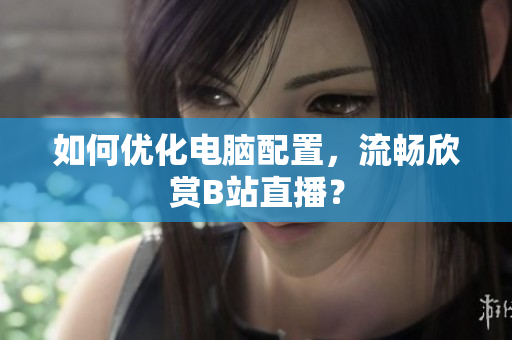 如何优化电脑配置，流畅欣赏B站直播？