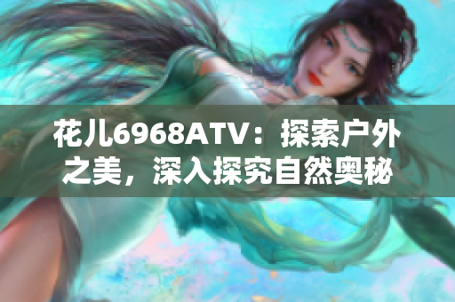 花儿6968ATV：探索户外之美，深入探究自然奥秘