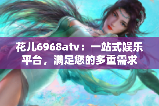 花儿6968atv：一站式娱乐平台，满足您的多重需求