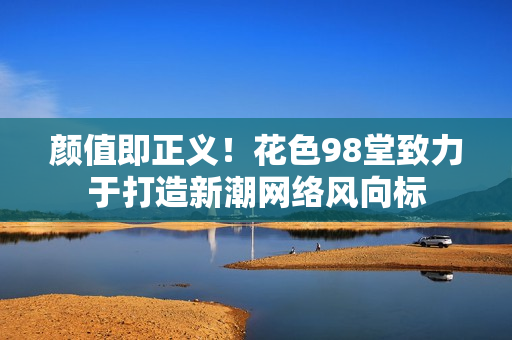 颜值即正义！花色98堂致力于打造新潮网络风向标