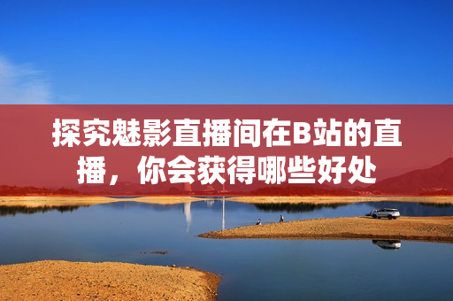 探究魅影直播间在B站的直播，你会获得哪些好处