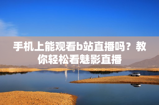 手机上能观看b站直播吗？教你轻松看魅影直播