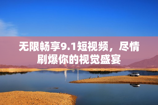 无限畅享9.1短视频，尽情刷爆你的视觉盛宴