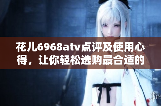 花儿6968atv点评及使用心得，让你轻松选购最合适的电视！