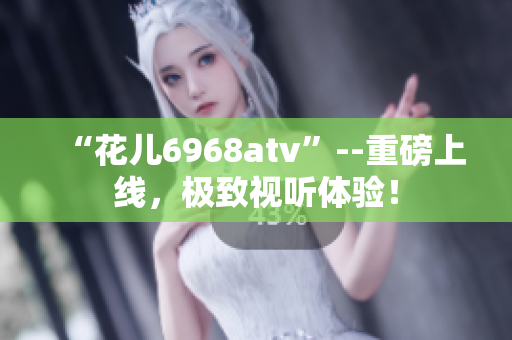 “花儿6968atv”--重磅上线，极致视听体验！