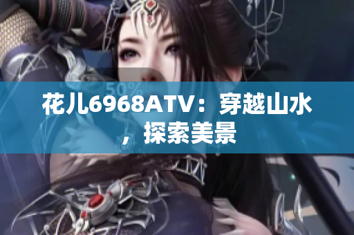 花儿6968ATV：穿越山水，探索美景