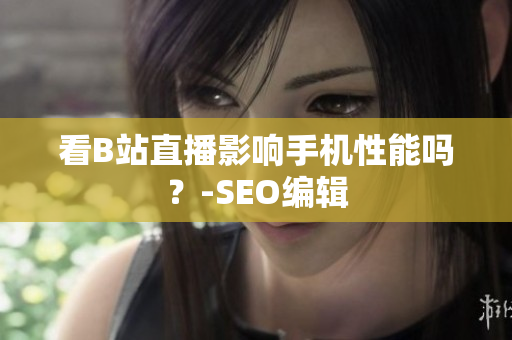 看B站直播影响手机性能吗？-SEO编辑
