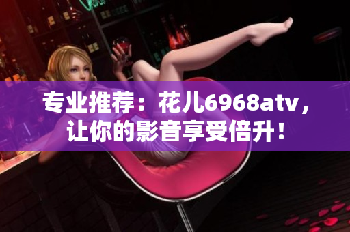 专业推荐：花儿6968atv，让你的影音享受倍升！