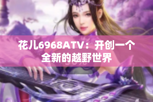 花儿6968ATV：开创一个全新的越野世界