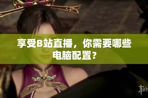 享受B站直播，你需要哪些电脑配置？
