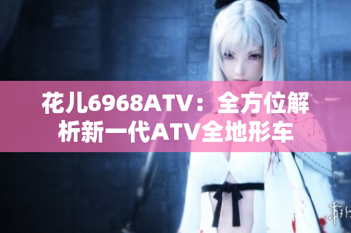 花儿6968ATV：全方位解析新一代ATV全地形车