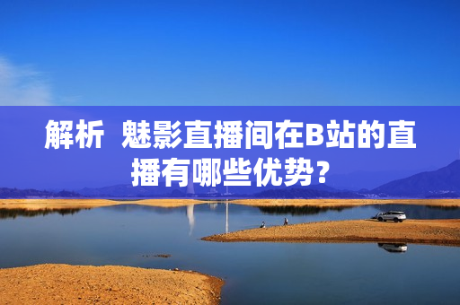 解析  魅影直播间在B站的直播有哪些优势？