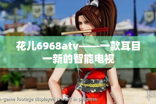 花儿6968atv——一款耳目一新的智能电视