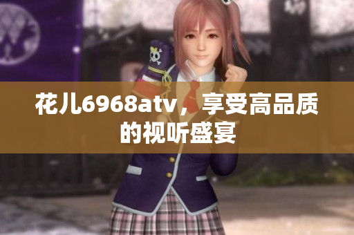 花儿6968atv，享受高品质的视听盛宴