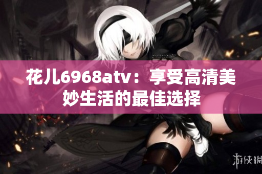 花儿6968atv：享受高清美妙生活的最佳选择