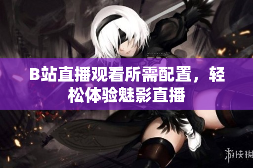 B站直播观看所需配置，轻松体验魅影直播