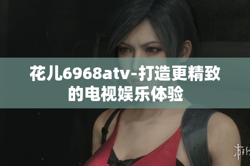 花儿6968atv-打造更精致的电视娱乐体验
