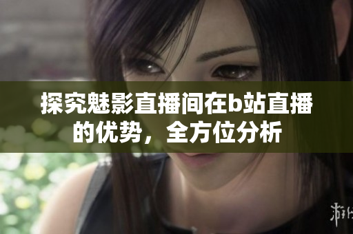探究魅影直播间在b站直播的优势，全方位分析