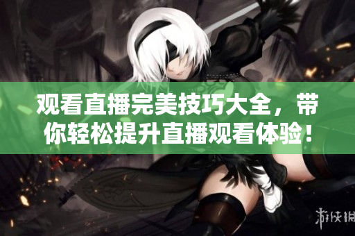 观看直播完美技巧大全，带你轻松提升直播观看体验！
