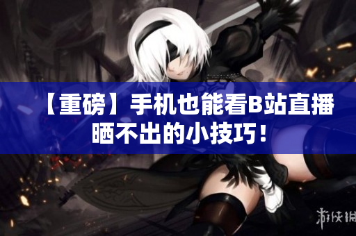 【重磅】手机也能看B站直播晒不出的小技巧！
