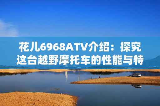 花儿6968ATV介绍：探究这台越野摩托车的性能与特点