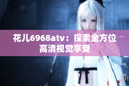 花儿6968atv：探索全方位高清视觉享受