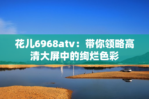 花儿6968atv：带你领略高清大屏中的绚烂色彩