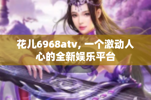 花儿6968atv, 一个激动人心的全新娱乐平台