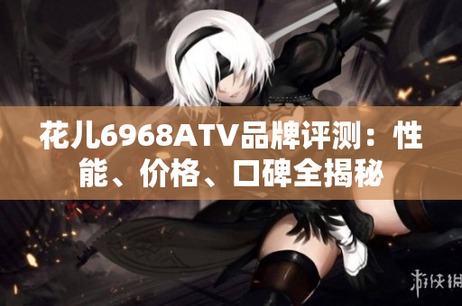 花儿6968ATV品牌评测：性能、价格、口碑全揭秘
