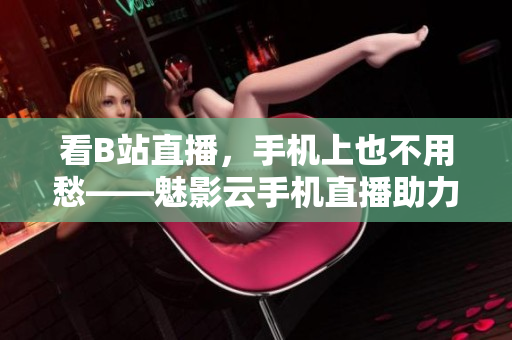 看B站直播，手机上也不用愁——魅影云手机直播助力